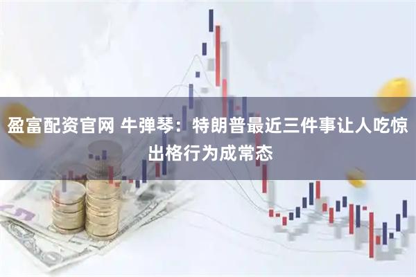 盈富配资官网 牛弹琴：特朗普最近三件事让人吃惊 出格行为成常态