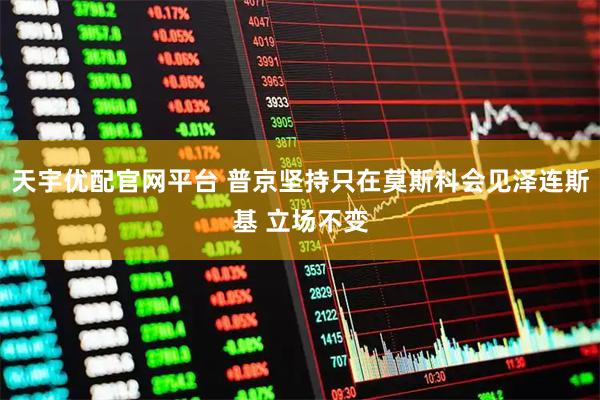 天宇优配官网平台 普京坚持只在莫斯科会见泽连斯基 立场不变