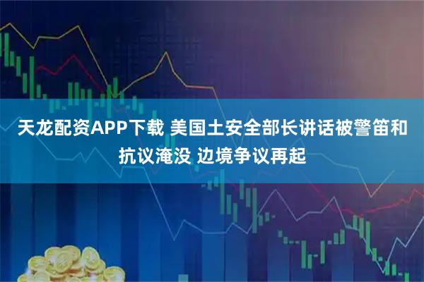 天龙配资APP下载 美国土安全部长讲话被警笛和抗议淹没 边境争议再起