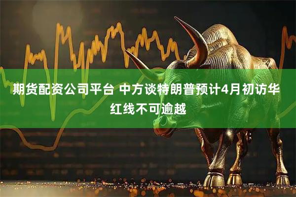 期货配资公司平台 中方谈特朗普预计4月初访华 红线不可逾越