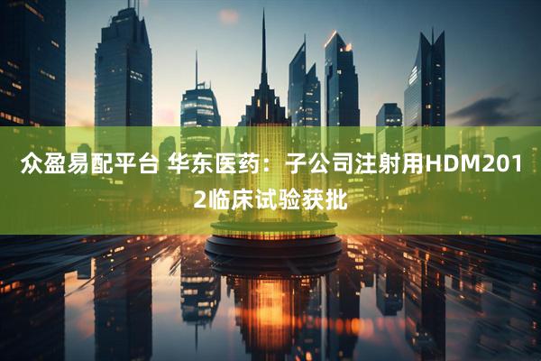 众盈易配平台 华东医药：子公司注射用HDM2012临床试验获批