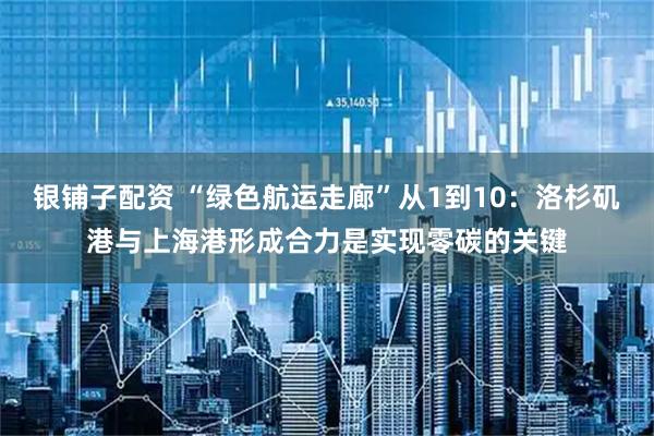 银铺子配资 “绿色航运走廊”从1到10：洛杉矶港与上海港形成合力是实现零碳的关键
