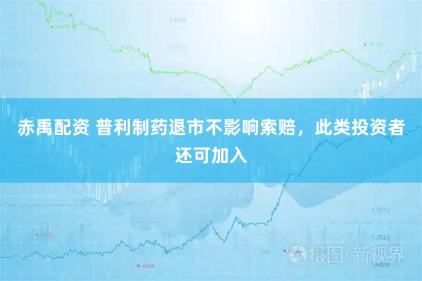 赤禹配资 普利制药退市不影响索赔，此类投资者还可加入