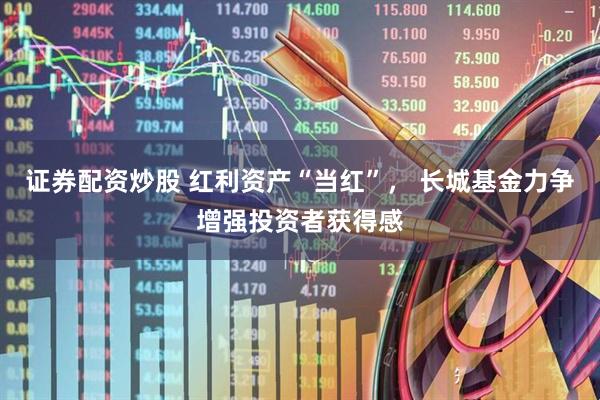 证券配资炒股 红利资产“当红”， 长城基金力争增强投资者获得感