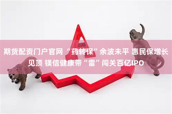期货配资门户官网 “药转保”余波未平 惠民保增长见顶 镁信健康带“雷”闯关百亿IPO