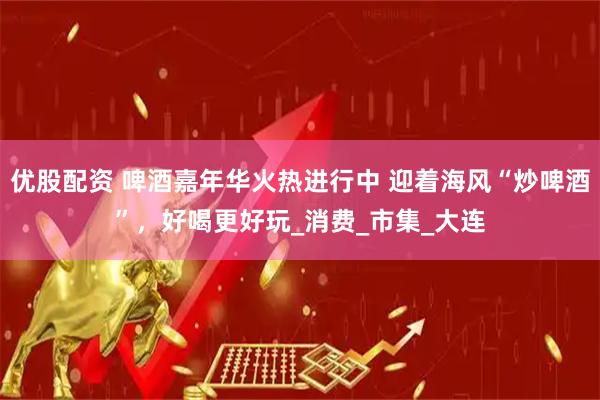 优股配资 啤酒嘉年华火热进行中 迎着海风“炒啤酒”，好喝更好玩_消费_市集_大连