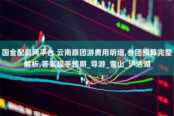 国金配资网平台 云南跟团游费用明细,参团预算完整解析,答案超乎预期_导游_雪山_泸沽湖