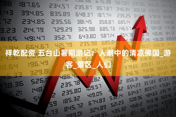 祥乾配资 五台山暑期游记：人潮中的清凉佛国_游客_景区_人们
