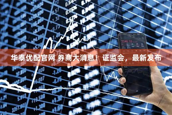 华泰优配官网 券商大消息！证监会，最新发布