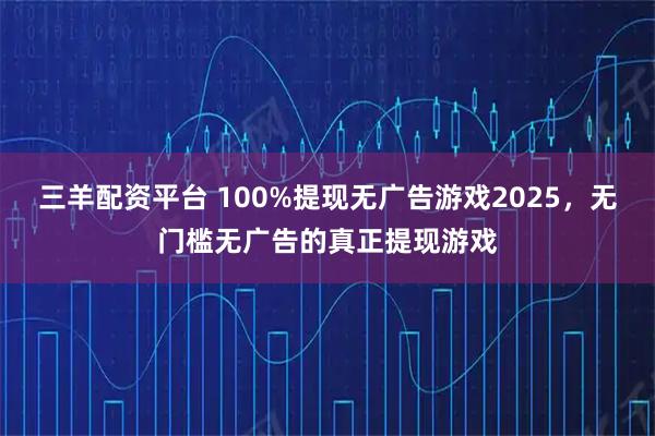 三羊配资平台 100%提现无广告游戏2025，无门槛无广告的真正提现游戏