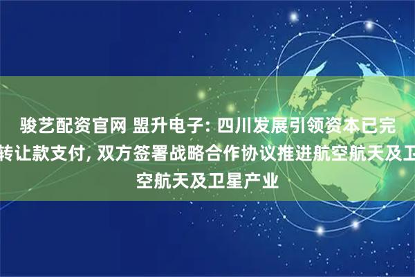 骏艺配资官网 盟升电子: 四川发展引领资本已完成股权转让款支付, 双方签署战略合作协议推进航空航天及卫星产业