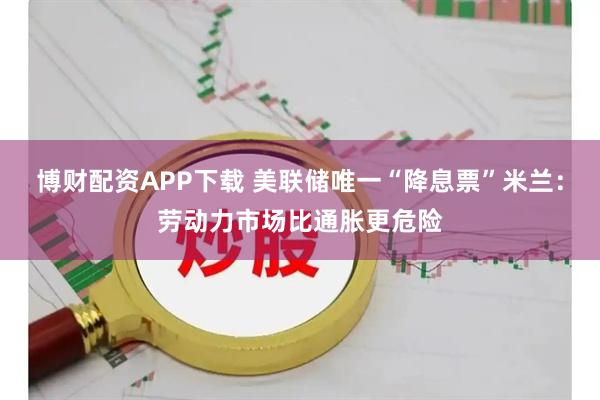 博财配资APP下载 美联储唯一“降息票”米兰：劳动力市场比通胀更危险