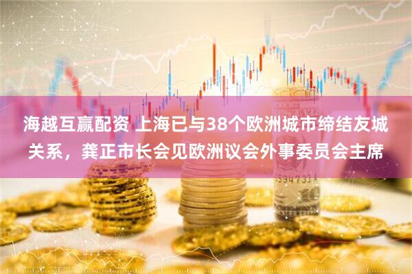 海越互赢配资 上海已与38个欧洲城市缔结友城关系，龚正市长会见欧洲议会外事委员会主席